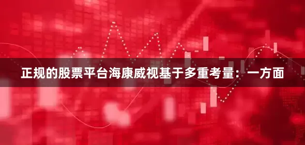 正规的股票平台海康威视基于多重考量：一方面