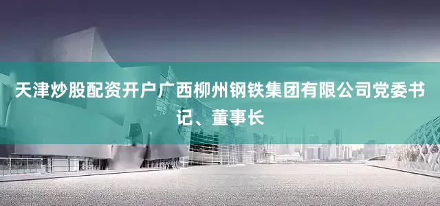 天津炒股配资开户广西柳州钢铁集团有限公司党委书记、董事长