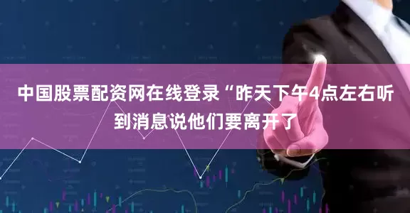 中国股票配资网在线登录“昨天下午4点左右听到消息说他们要离开了