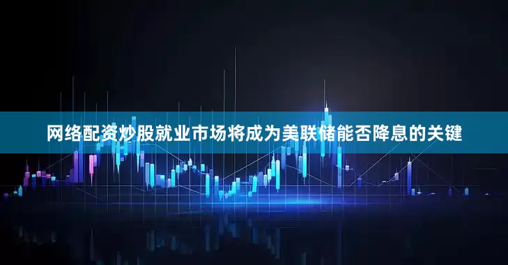 网络配资炒股就业市场将成为美联储能否降息的关键