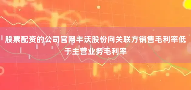 股票配资的公司官网丰沃股份向关联方销售毛利率低于主营业务毛利率