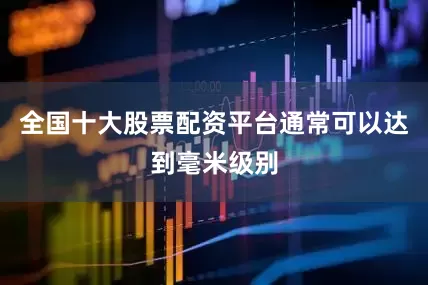 全国十大股票配资平台通常可以达到毫米级别