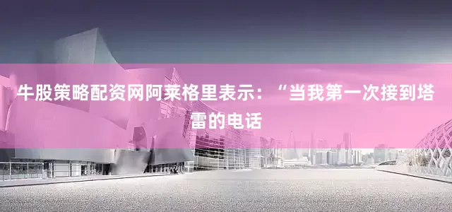 牛股策略配资网阿莱格里表示：“当我第一次接到塔雷的电话