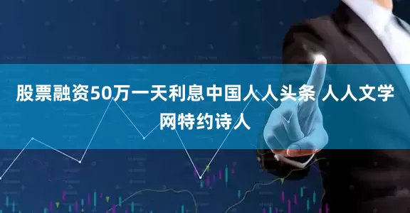 股票融资50万一天利息中国人人头条 人人文学网特约诗人