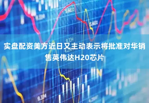 实盘配资美方近日又主动表示将批准对华销售英伟达H20芯片