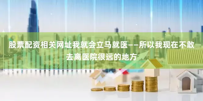 股票配资相关网址我就会立马就医——所以我现在不敢去离医院很远的地方