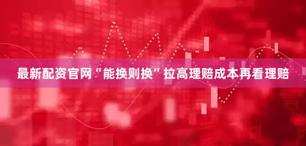 最新配资官网“能换则换”拉高理赔成本再看理赔